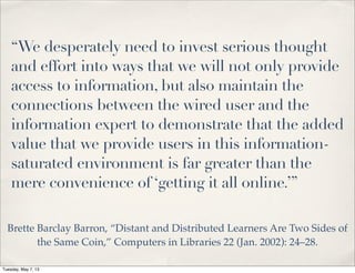 “We desperately need to invest serious thought
and effort into ways that we will not only provide
access to information, but also maintain the
connections between the wired user and the
information expert to demonstrate that the added
value that we provide users in this information-
saturated environment is far greater than the
mere convenience of ‘getting it all online.’”
Brette Barclay Barron, “Distant and Distributed Learners Are Two Sides of
the Same Coin,” Computers in Libraries 22 (Jan. 2002): 24–28.
Tuesday, May 7, 13
 