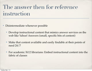 The answer then for reference
instruction
✤ Disintermediate whenever possible
✤ Develop instructional content that mimics answer services on the
web like Yahoo! Answers (small, speciﬁc bits of content)
✤ Make that content available and easily ﬁndable at their points of
need 24/7
✤ For academic/K12 librarians: Embed instructional content into the
fabric of classes
Tuesday, May 7, 13
 