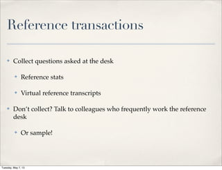 Reference transactions
✤ Collect questions asked at the desk
✤ Reference stats
✤ Virtual reference transcripts
✤ Don’t collect? Talk to colleagues who frequently work the reference
desk
✤ Or sample!
Tuesday, May 7, 13
 