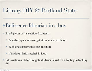Library DIY @ Portland State
✤ Reference librarian in a box
✤ Small pieces of instructional content
✤ Based on questions we get at the reference desk
✤ Each one answers just one question
✤ If in-depth help needed, link out
✤ Information architecture gets students to just the info they’re looking
for
Tuesday, May 7, 13
 