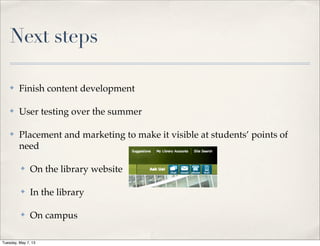 Next steps
✤ Finish content development
✤ User testing over the summer
✤ Placement and marketing to make it visible at students’ points of
need
✤ On the library website
✤ In the library
✤ On campus
Tuesday, May 7, 13
 
