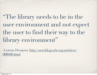 “The library needs to be in the
user environment and not expect
the user to find their way to the
library environment”
-Lorcan Dempsey http://orweblog.oclc.org/archives/
000688.html
Tuesday, May 7, 13
 