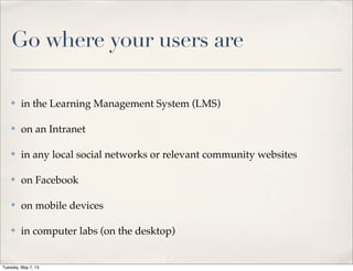 Go where your users are
✤ in the Learning Management System (LMS)
✤ on an Intranet
✤ in any local social networks or relevant community websites
✤ on Facebook
✤ on mobile devices
✤ in computer labs (on the desktop)
Tuesday, May 7, 13
 
