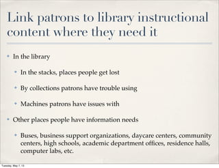 Link patrons to library instructional
content where they need it
✤ In the library
✤ In the stacks, places people get lost
✤ By collections patrons have trouble using
✤ Machines patrons have issues with
✤ Other places people have information needs
✤ Buses, business support organizations, daycare centers, community
centers, high schools, academic department ofﬁces, residence halls,
computer labs, etc.
Tuesday, May 7, 13
 
