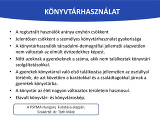 • A regisztrált használók aránya enyhén csökkent
• Jelentősen csökkent a személyes könyvtárhasználat gyakorisága
• A könyvtárhasználók társadalmi-demográfiai jellemzői alapvetően
nem változtak az elmúlt évtizedekhez képest.
• Nőtt azoknak a gyerekeknek a száma, akik nem találkoztak könyvtári
szolgáltatásokkal.
• A gyerekek könyvtárral való első találkozása jellemzően az osztállyal
történik, de azt követően a barátokkal és a családtagokkal járnak a
gyerekek könyvtárba.
• A könyvtár az élet nagyon változatos területein hasznosul.
• Elavult könyvtár- és könyvtároskép.
KÖNYVTÁRHASZNÁLAT
A PSYMA Hungary kutatása alapján.
Szakértő: dr. Tóth Máté
 