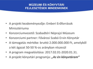 MÚZEUMI ÉS KÖNYVTÁRI
FEJLESZTÉSEK MINDENKINEK
• A projekt kezdeményezője: Emberi Erőforrások
Minisztériuma
• Konzorciumvezető: Szabadtéri Néprajzi Múzeum
• Konzorciumi partner: Fővárosi Szabó Ervin Könyvtár
• A támogatás mértéke: bruttó 2.000.000.000 Ft, amelyből
a két ágazat 50-50 %-os arányban részesül
• A program megvalósítása: 2017.02.01-2020.01.31.
• A projekt könyvtári programja: „Az én könyvtáram”
 