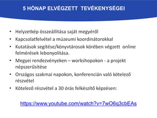 5 HÓNAP ELVÉGZETT TEVÉKENYSÉGEI
• Helyzetkép összeállítása saját megyéről
• Kapcsolatfelvétel a múzeumi koordinátorokkal
• Kutatások segítése/könyvtárosok körében végzett online
felmérések lebonyolítása.
• Megyei rendezvényeken – workshopokon - a projekt
népszerűsítése
• Országos szakmai napokon, konferencián való kötelező
részvétel
• Kötelező részvétel a 30 órás felkészítő képzésen:
https://www.youtube.com/watch?v=7wO6q3cbEAs
 