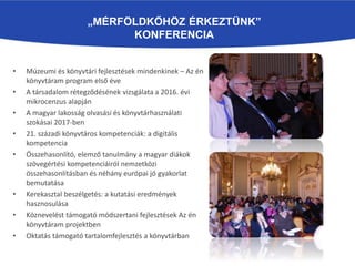 „MÉRFÖLDKŐHÖZ ÉRKEZTÜNK”
KONFERENCIA
• Múzeumi és könyvtári fejlesztések mindenkinek – Az én
könyvtáram program első éve
• A társadalom rétegződésének vizsgálata a 2016. évi
mikrocenzus alapján
• A magyar lakosság olvasási és könyvtárhasználati
szokásai 2017-ben
• 21. századi könyvtáros kompetenciák: a digitális
kompetencia
• Összehasonlító, elemző tanulmány a magyar diákok
szövegértési kompetenciáiról nemzetközi
összehasonlításban és néhány európai jó gyakorlat
bemutatása
• Kerekasztal beszélgetés: a kutatási eredmények
hasznosulása
• Köznevelést támogató módszertani fejlesztések Az én
könyvtáram projektben
• Oktatás támogató tartalomfejlesztés a könyvtárban
 