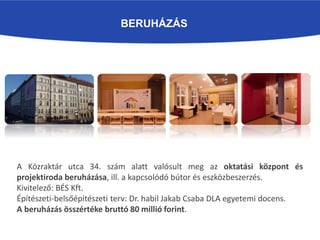 BERUHÁZÁS
A Közraktár utca 34. szám alatt valósult meg az oktatási központ és
projektiroda beruházása, ill. a kapcsolódó bútor és eszközbeszerzés.
Kivitelező: BÉS Kft.
Építészeti-belsőépítészeti terv: Dr. habil Jakab Csaba DLA egyetemi docens.
A beruházás összértéke bruttó 80 millió forint.
 