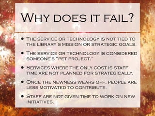 Why does it fail? The service or technology is not tied to the library’s mission or strategic goals. The service or technology is considered someone’s “pet project.” Services where the only cost is staff time are not planned for strategically. Once the newness wears off, people are less motivated to contribute. Staff are not given time to work on new initiatives. 