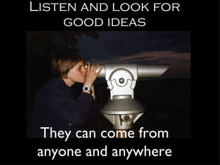 Listen and look for good ideas They can come from anyone and anywhere 