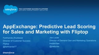 AppExchange: Predictive Lead Scoring 
for Sales and Marketing with Fliptop 
Farkhanda Zhublawar 
Director of Customer Success 
Fliptop 
@farkhanda77 
Joe Lucas 
Director of Demand Gen and Marketing Operations 
InsideView 
@joelucas 
 