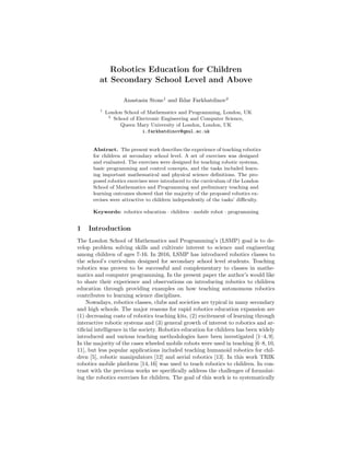 Robotics Education for Children
at Secondary School Level and Above
Anastasia Stone1
and Ildar Farkhatdinov2
1
London School of Mathematics and Programming, London, UK
2
School of Electronic Engineering and Computer Science,
Queen Mary University of London, London, UK
i.farkhatdinov@qmul.ac.uk
Abstract. The present work describes the experience of teaching robotics
for children at secondary school level. A set of exercises was designed
and evaluated. The exercises were designed for teaching robotic systems,
basic programming and control concepts, and the tasks included learn-
ing important mathematical and physical science definitions. The pro-
posed robotics exercises were introduced to the curriculum of the London
School of Mathematics and Programming and preliminary teaching and
learning outcomes showed that the majority of the proposed robotics ex-
ercises were attractive to children independently of the tasks’ difficulty.
Keywords: robotics education · children · mobile robot · programming
1 Introduction
The London School of Mathematics and Programming’s (LSMP) goal is to de-
velop problem solving skills and cultivate interest to science and engineering
among children of ages 7-16. In 2016, LSMP has introduced robotics classes to
the school’s curriculum designed for secondary school level students. Teaching
robotics was proven to be successful and complementary to classes in mathe-
matics and computer programming. In the present paper the author’s would like
to share their experience and observations on introducing robotics to children
education through providing examples on how teaching autonomous robotics
contributes to learning science disciplines.
Nowadays, robotics classes, clubs and societies are typical in many secondary
and high schools. The major reasons for rapid robotics education expansion are
(1) decreasing costs of robotics teaching kits, (2) excitement of learning through
interactive robotic systems and (3) general growth of interest to robotics and ar-
tificial intelligence in the society. Robotics education for children has been widely
introduced and various teaching methodologies have been investigated [1–4, 9].
In the majority of the cases wheeled mobile robots were used in teaching [6–8, 10,
11], but less popular applications included teaching humanoid robotics for chil-
dren [5], robotic manipulators [12] and aerial robotics [13]. In this work TRIK
robotics mobile platform [14, 16] was used to teach robotics to children. In con-
trast with the previous works we specifically address the challenges of formulat-
ing the robotics exercises for children. The goal of this work is to systematically
 