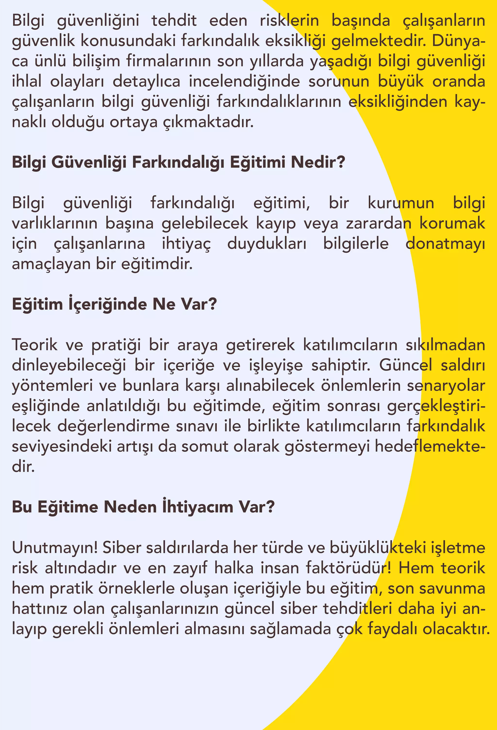 Bilgi güvenliğini tehdit eden risklerin başında çalışanların
güvenlik konusundaki farkındalık eksikliği gelmektedir. Dünya-
ca ünlü bilişim firmalarının son yıllarda yaşadığı bilgi güvenliği
ihlal olayları detaylıca incelendiğinde sorunun büyük oranda
çalışanların bilgi güvenliği farkındalıklarının eksikliğinden kay-
naklı olduğu ortaya çıkmaktadır.
Bilgi Güvenliği Farkındalığı Eğitimi Nedir?
Bilgi güvenliği farkındalığı eğitimi, bir kurumun bilgi
varlıklarının başına gelebilecek kayıp veya zarardan korumak
için çalışanlarına ihtiyaç duydukları bilgilerle donatmayı
amaçlayan bir eğitimdir.
Eğitim İçeriğinde Ne Var?
Teorik ve pratiği bir araya getirerek katılımcıların sıkılmadan
dinleyebileceği bir içeriğe ve işleyişe sahiptir. Güncel saldırı
yöntemleri ve bunlara karşı alınabilecek önlemlerin senaryolar
eşliğinde anlatıldığı bu eğitimde, eğitim sonrası gerçekleştiri-
lecek değerlendirme sınavı ile birlikte katılımcıların farkındalık
seviyesindeki artışı da somut olarak göstermeyi hedeflemekte-
dir.
Bu Eğitime Neden İhtiyacım Var?
Unutmayın! Siber saldırılarda her türde ve büyüklükteki işletme
risk altındadır ve en zayıf halka insan faktörüdür! Hem teorik
hem pratik örneklerle oluşan içeriğiyle bu eğitim, son savunma
hattınız olan çalışanlarınızın güncel siber tehditleri daha iyi an-
layıp gerekli önlemleri almasını sağlamada çok faydalı olacaktır.
 