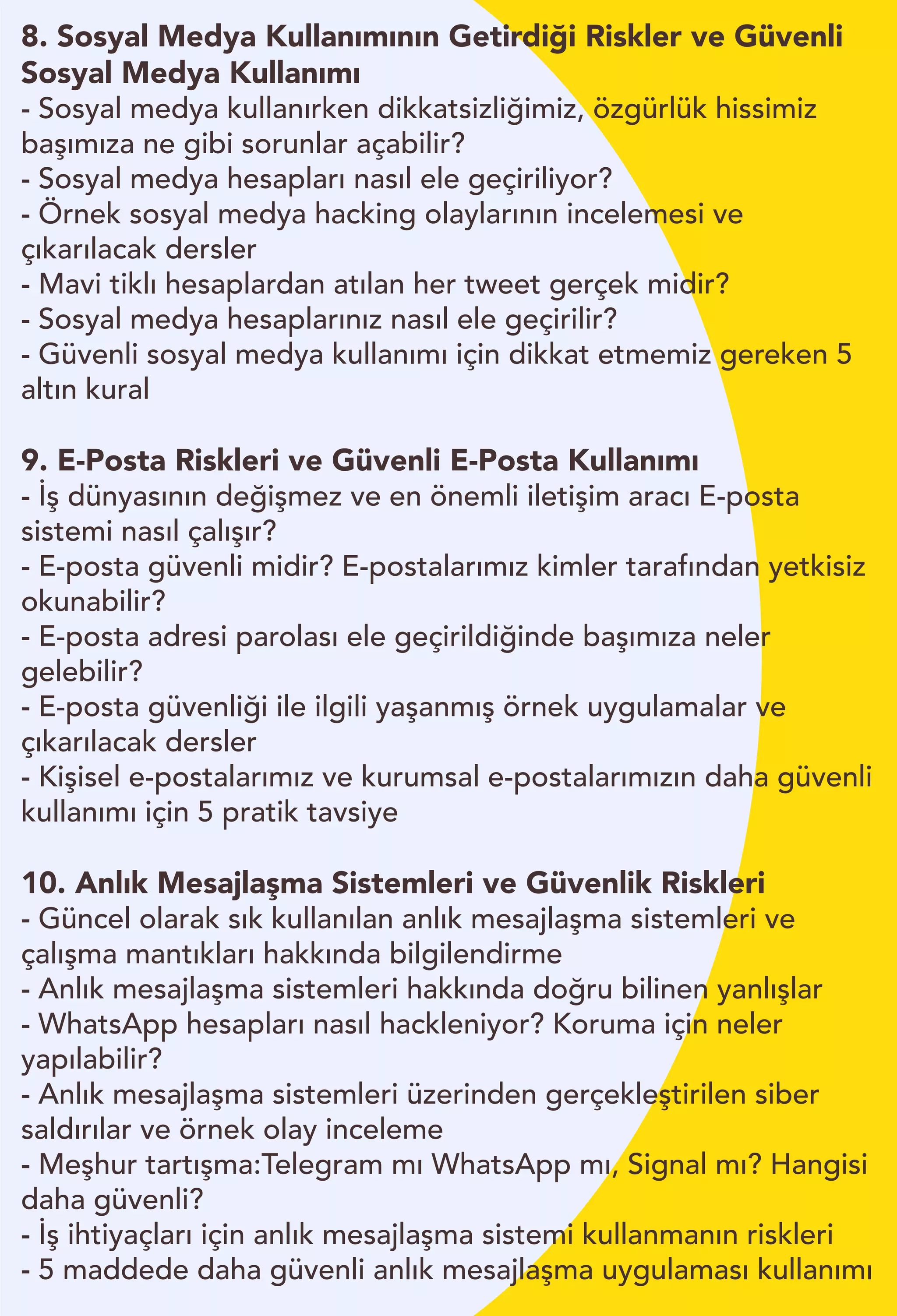 8. Sosyal Medya Kullanımının Getirdiği Riskler ve Güvenli
Sosyal Medya Kullanımı
- Sosyal medya kullanırken dikkatsizliğimiz, özgürlük hissimiz
başımıza ne gibi sorunlar açabilir?
- Sosyal medya hesapları nasıl ele geçiriliyor?
- Örnek sosyal medya hacking olaylarının incelemesi ve
çıkarılacak dersler
- Mavi tiklı hesaplardan atılan her tweet gerçek midir?
- Sosyal medya hesaplarınız nasıl ele geçirilir?
- Güvenli sosyal medya kullanımı için dikkat etmemiz gereken 5
altın kural
9. E-Posta Riskleri ve Güvenli E-Posta Kullanımı
- İş dünyasının değişmez ve en önemli iletişim aracı E-posta
sistemi nasıl çalışır?
- E-posta güvenli midir? E-postalarımız kimler tarafından yetkisiz
okunabilir?
- E-posta adresi parolası ele geçirildiğinde başımıza neler
gelebilir?
- E-posta güvenliği ile ilgili yaşanmış örnek uygulamalar ve
çıkarılacak dersler
- Kişisel e-postalarımız ve kurumsal e-postalarımızın daha güvenli
kullanımı için 5 pratik tavsiye
10. Anlık Mesajlaşma Sistemleri ve Güvenlik Riskleri
- Güncel olarak sık kullanılan anlık mesajlaşma sistemleri ve
çalışma mantıkları hakkında bilgilendirme
- Anlık mesajlaşma sistemleri hakkında doğru bilinen yanlışlar
- WhatsApp hesapları nasıl hackleniyor? Koruma için neler
yapılabilir?
- Anlık mesajlaşma sistemleri üzerinden gerçekleştirilen siber
saldırılar ve örnek olay inceleme
- Meşhur tartışma:Telegram mı WhatsApp mı, Signal mı? Hangisi
daha güvenli?
- İş ihtiyaçları için anlık mesajlaşma sistemi kullanmanın riskleri
- 5 maddede daha güvenli anlık mesajlaşma uygulaması kullanımı
 