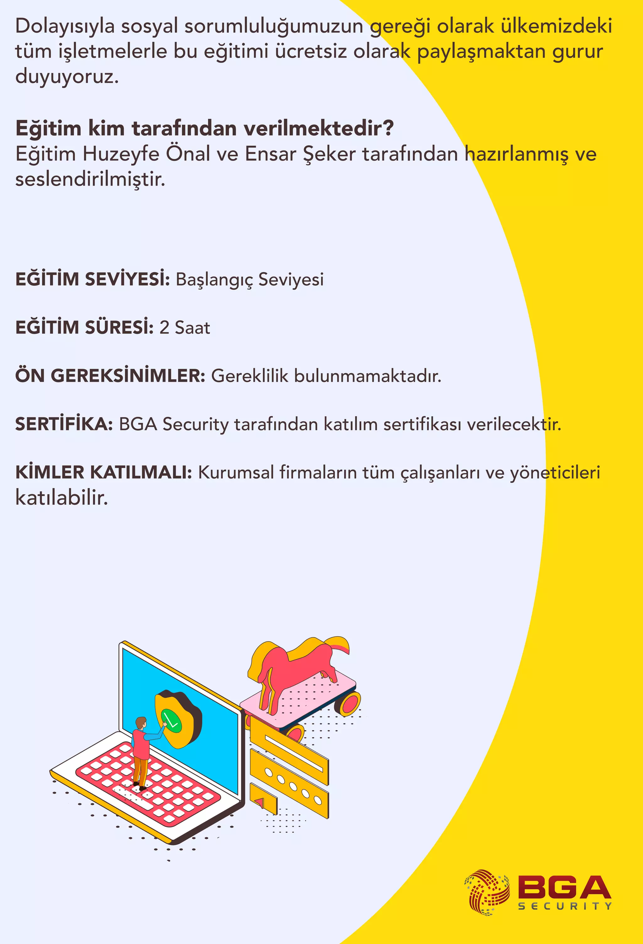 Dolayısıyla sosyal sorumluluğumuzun gereği olarak ülkemizdeki
tüm işletmelerle bu eğitimi ücretsiz olarak paylaşmaktan gurur
duyuyoruz.
Eğitim kim tarafından verilmektedir?
Eğitim Huzeyfe Önal ve Ensar Şeker tarafından hazırlanmış ve
seslendirilmiştir.
EĞİTİM SEVİYESİ: Başlangıç Seviyesi
EĞİTİM SÜRESİ: 2 Saat
ÖN GEREKSİNİMLER: Gereklilik bulunmamaktadır.
SERTİFİKA: BGA Security tarafından katılım sertifikası verilecektir.
KİMLER KATILMALI: Kurumsal firmaların tüm çalışanları ve yöneticileri
katılabilir.
 