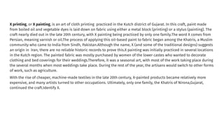 X printing, or X painting, is an art of cloth printing practiced in the Kutch district of Gujarat. In this craft, paint made
from boiled oil and vegetable dyes is laid down on fabric using either a metal block (printing) or a stylus (painting). The
craft nearly died out in the late 20th century, with X painting being practiced by only one family.The word X comes from
Persian, meaning varnish or oil.The process of applying this oil-based paint to fabric began among the Khatris, a Muslim
community who came to India from Sindh, Pakistan.Although the name, X (and some of the traditional designs) suggests
an origin in Iran, there are no reliable historic records to prove this.X painting was initially practiced in several locations
in the Kutch region. The painted fabric was mostly purchased by women of the lower castes who wanted to decorate
clothing and bed coverings for their weddings.Therefore, it was a seasonal art, with most of the work taking place during
the several months when most weddings take place. During the rest of the year, the artisans would switch to other forms
of work, such as agriculture.
With the rise of cheaper, machine-made textiles in the late 20th century, X-painted products became relatively more
expensive, and many artists turned to other occupations. Ultimately, only one family, the Khatris of Nirona,Gujarat,
continued the craft.Identify X.
 
