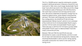 The X is a 150,000 person capacity motorsports complex
located in Nürburg ,Germany. It features a Grand Prix race
track built in 1984, and a much longer Nordschleife "North
loop" track which was built in the 1920s around the village
and medieval castle of Nürburg in the Eifel Mountains.
The north loop is 20.8 km (12.9 mi) long and has more
than 300 metres (1,000 feet) of elevation change from its
lowest to highest points. Jackie Stewart nicknamed the
old track "The Green Hell".Originally, the track featured
four conﬁgurations: the 28.265 km (17.563 mi)-long
Gesamtstrecke ("Whole Course"), which in turn consisted
of the 22.810 km (14.173 mi) Nordschleife ("North Loop"),
and the 7.747 km (4.814 mi) Sudschleife ("South Loop").
There also was a 2.281 km (1.417 mi) warm-up loop called
Zielschleife ("Finish Loop") or Betonschleife ("Concrete
Loop"), around the pit area.
Between 1982 and 1983 the start/ﬁnish area was
demolished to create a new GP-Strecke, and this is used
for all major and international racing events. However, the
shortened Nordschleife is still in use for racing, testing
and public access.Give me X which is the name of the
racing circuit.
 