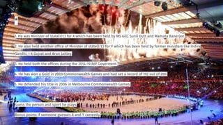 *
1. He was Minister of state(I/C) for X which has been held by MS Gill, Sunil Dutt and Mamata Banerjee.
2. He also held another ofﬁce of Minister of state(I/C) for Y which has been held by former ministers like Indira
Gandhi, I K Gujral and Arun Jaitley.
3. He held both the ofﬁces during the 2014-19 BJP Goverment.
4. He has won a Gold in 2003 Commonwealth Games and had set a record of 192 out of 200.
5. He defended his title in 2006 in Melbourne Commonwealth Games.
Guess the person and sport he plays.
Bonus points if someone guesses X and Y correctly.
 