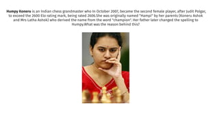 Humpy Koneru is an Indian chess grandmaster who In October 2007, became the second female player, after Judit Polgar,
to exceed the 2600 Elo rating mark, being rated 2606.She was originally named "Hampi" by her parents (Koneru Ashok
and Mrs Latha Ashok) who derived the name from the word "champion". Her father later changed the spelling to
Humpy.What was the reason behind this?
 