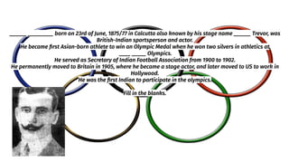 ______ _________ born on 23rd of June, 1875/77 in Calcutta also known by his stage name ______ Trevor, was
British-Indian sportsperson and actor.
He became ﬁrst Asian-born athlete to win an Olympic Medal when he won two silvers in athletics at
____ _____ Olympics.
He served as Secretary of Indian Football Association from 1900 to 1902.
He permanently moved to Britain in 1905, where he became a stage actor, and later moved to US to work in
Hollywood.
He was the ﬁrst Indian to participate in the olympics.
Fill in the blanks.
 