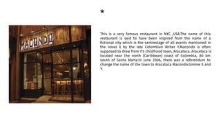 *
This is a very famous restaurant in NYC ,USA.The name of this
restaurant is said to have been inspired from the name of a
ﬁctional city which is the centrestage of all events mentioned in
the novel X by the late Colombian Writer Y.Macondo is often
supposed to draw from Y’s childhood town, Aracataca. Aracataca is
located near the north (Caribbean) coast of Colombia, 80 km
south of Santa Marta.In June 2006, there was a referendum to
change the name of the town to Aracataca Macondo.Gimme X and
Y.
 