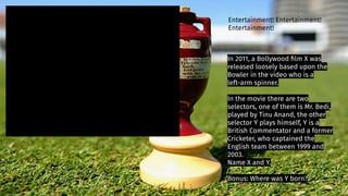 In 2011, a Bollywood ﬁlm X was
released loosely based upon the
Bowler in the video who is a
left-arm spinner.
In the movie there are two
selectors, one of them is Mr. Bedi,
played by Tinu Anand, the other
selector Y plays himself, Y is a
British Commentator and a former
Cricketer, who captained the
English team between 1999 and
2003.
Name X and Y.
Bonus: Where was Y born?
Entertainment! Entertainment!
Entertainment!
 