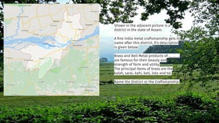 Shown in the adjacent picture is a
district in the state of Assam.
A ﬁne India metal craftsmanship gets its
name after this district, it’s description
is given below:
Brass and Bell Metal products of ______
are famous for their beauty and
strength of form and utility.
The principal items of brass are the
kalah, sarai, kahi, bati, lota and tal.
Name the District or the Craftsmanship.
 