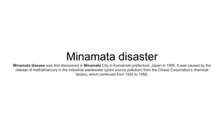 Minamata disaster
Minamata disease was first discovered in Minamata City in Kumamoto prefecture, Japan in 1956. It was caused by the
release of methylmercury in the industrial wastewater (point source pollution) from the Chisso Corporation's chemical
factory, which continued from 1932 to 1968.
 