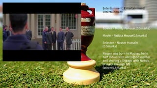 Bowler - Monty Panesar.(0.5marks)
Movie - Patiala House(0.5marks)
Selector - Nasser Hussain
(0.5marks)
Nasser was born in Madras, he is
half Indian with an English mother
and sharing a lineage with Nawab
of Arcot through his
father.(0.5marks)
Entertainment! Entertainment!
Entertainment!
 