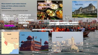 Where Kashmiri carpet makers featured
Durga, and Hindu craftsmen create the
Muharram tazia.
Garib Khana
Urdu Poets:
Nazeer Akbarabadi
Mir Taqi Mir
Hosts: “Nosh Farmaiye”
Guests: “Aap Bismillah
Kijiye”
Communal harmony, respect and love for each other!
Awadh
Delhi
Hyderabad
Centers where the culture ﬂourished!
Koi jape rahim rahim
Koi jape hai ram
Das Kabir hai prem pujari
Dono ko parnaam
- Kabir
Ganga - Jamuni Tehzeeb
Poetry and Poets
 