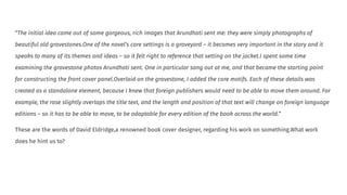 “The initial idea came out of some gorgeous, rich images that Arundhati sent me: they were simply photographs of
beautiful old gravestones.One of the novel’s core settings is a graveyard – it becomes very important in the story and it
speaks to many of its themes and ideas – so it felt right to reference that setting on the jacket.I spent some time
examining the gravestone photos Arundhati sent. One in particular sang out at me, and that became the starting point
for constructing the front cover panel.Overlaid on the gravestone, I added the core motifs. Each of these details was
created as a standalone element, because I knew that foreign publishers would need to be able to move them around. For
example, the rose slightly overlaps the title text, and the length and position of that text will change on foreign language
editions – so it has to be able to move, to be adaptable for every edition of the book across the world.”
These are the words of David Eldridge,a renowned book cover designer, regarding his work on something.What work
does he hint us to?
 
