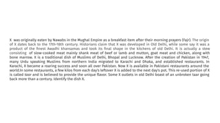 X was originally eaten by Nawabs in the Mughal Empire as a breakfast item after their morning prayers (Fajr). The origin
of X dates back to the 17th-18th century. Historians claim that X was developed in Old Delhi, while some say it was a
product of the ﬁnest Awadhi khansamas and took its ﬁnal shape in the kitchens of old Delhi. It is actually a stew
consisting of slow-cooked meat mainly shank meat of beef or lamb and mutton, goat meat and chicken, along with
bone marrow. X is a traditional dish of Muslims of Delhi, Bhopal and Lucknow. After the creation of Pakistan in 1947,
many Urdu speaking Muslims from northern India migrated to Karachi and Dhaka, and established restaurants. In
Karachi, X became a roaring success and soon all over Pakistan. Now X is available in Pakistani restaurants around the
world.In some restaurants, a few kilos from each day's leftover X is added to the next day's pot. This re-used portion of X
is called taar and is believed to provide the unique ﬂavor. Some X outlets in old Delhi boast of an unbroken taar going
back more than a century. Identify the dish X.
 