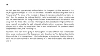 *
On 29th May 1985, approximately an hour before the European Cup ﬁnal was due to kick
off, X supporters charged at Y fans and breached a fence that was separating them from a
"neutral area". The cause of the rampage is disputed: many accounts attribute blame to
the Y fans for sparking the violence, but this claim is contested by other eyewitnesses
and has been criticized for being unsubstantiated. Y fans ran back on the terraces and
away from the threat into a concrete retaining wall. Fans already standing near the wall
were crushed; eventually the wall collapsed, allowing others to escape. Many people
climbed over to safety, but many others died or were badly injured. The game was played
despite the disaster, with Y winning 1–0.
Fourteen X fans were found guilty of manslaughter and each of them were sentenced to
three years' imprisonment. The disaster was later described as "the darkest hour in the
history of the UEFA competitions". This is also known as the Heysel Stadium Disaster.
What was the consequence or decision taken by UEFA after this incident? Also identify X
and Y.
 