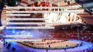 1. He was Minsiter of state(I/C) for X which has been held by MS Gill, Sunil Dutt and Mamata Banerjee.
2. He also held another ofﬁce of Minister of state(I/C) for Y which has been held by former ministers like Indira
Gandhi, I K Gujral and Arun Jaitley.
3. He held both the ofﬁces during the 2014-19 BJP Goverment.
4. He has won a Gold in 2003 Commonwealth Games and had set a record of 192 out of 200.
5. He defended his title in 2006 in Melbourne Commonwealth Games.
Guess the person and sport he plays.
Bonus points if someone guesses X and Y correctly.
 