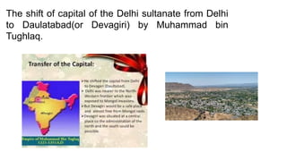 The shift of capital of the Delhi sultanate from Delhi
to Daulatabad(or Devagiri) by Muhammad bin
Tughlaq.
 