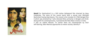 Manzil (or Destination) is a 1979 Indian Bollywood ﬁlm directed by Basu
Chatterjee. The story of the movie starts with a young man (Amitabh
Bachchan) having big dreams. This movie is the remake of a 1965 Bengali ﬁlm
X which was directed by Y who directed ﬁlms primarily in Bengali and Hindi.
Along with his contemporaries, Y pioneered the New Wave cinema in India.
Y was an ardent Marxist. Y’s earlier ﬁlms are characterized by their
left-leaning, often Marxist approaches to Indian society. Identify Y.
 