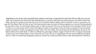 Regarded as one of the most successful test captains of all time, X captained his side from 1974 to 1985 and oversaw
their rise to become the dominant Test-playing nation, a position that was only relinquished in the latter half of the
1990s. During his captaincy the side had a run of 27 matches without defeat, which included 11 wins in succession. He
was the ﬁrst player from his side to earn 100 international caps. He wore his famous glasses as a result of being poked in
the eye with a ruler. His Test match debut came in 1966. He scored 7,515 runs at Test level, at an average of 46.67. He hit
70 sixes in his Test career, which is the 14th highest number of any player. Since retiring as a player, he has remained
heavily involved in cricket, managing his home side in the late 1990s, and coaching and commentating. He was an ICC
Match referee from 2001–2006. In 2005, he offered his patronage to Major League Cricket for their inaugural Interstate
Cricket Cup in the United States, to be named the Sir X Cup. His son is a goalkeeper for the Guyana National Football
Team. In 2007, X's authorised biography, Supercat, written by cricket journalist Simon Lister was published. Identify X.
 