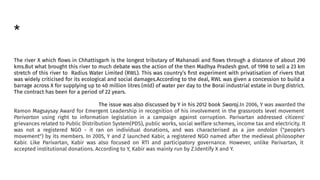 *
The river X which ﬂows in Chhattisgarh is the longest tributary of Mahanadi and ﬂows through a distance of about 290
kms.But what brought this river to much debate was the action of the then Madhya Pradesh govt. of 1998 to sell a 23 km
stretch of this river to Radius Water Limited (RWL). This was country’s ﬁrst experiment with privatisation of rivers that
was widely criticised for its ecological and social damages.According to the deal, RWL was given a concession to build a
barrage across X for supplying up to 40 million litres (mld) of water per day to the Borai industrial estate in Durg district.
The contract has been for a period of 22 years.
The issue was also discussed by Y in his 2012 book Swaraj.In 2006, Y was awarded the
Ramon Magsaysay Award for Emergent Leadership in recognition of his involvement in the grassroots level movement
Parivartan using right to information legislation in a campaign against corruption. Parivartan addressed citizens'
grievances related to Public Distribution System(PDS), public works, social welfare schemes, income tax and electricity. It
was not a registered NGO - it ran on individual donations, and was characterised as a jan andolan ("people's
movement") by its members. In 2005, Y and Z launched Kabir, a registered NGO named after the medieval philosopher
Kabir. Like Parivartan, Kabir was also focused on RTI and participatory governance. However, unlike Parivartan, it
accepted institutional donations. According to Y, Kabir was mainly run by Z.Identify X and Y.
 