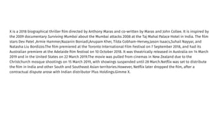 X is a 2018 biographical thriller ﬁlm directed by Anthony Maras and co-written by Maras and John Collee. It is inspired by
the 2009 documentary Surviving Mumbai about the Mumbai attacks 2008 at the Taj Mahal Palace Hotel in India. The ﬁlm
stars Dev Patel ,Armie Hammer,Nazanin Boniadi,Anupam Kher, Tilda Cobham-Hervey,Jason Isaacs,Suhail Nayyar, and
Natasha Liu Bordizzo.The ﬁlm premiered at the Toronto International Film Festival on 7 September 2018, and had its
Australian premiere at the Adelaide ﬁlm festival on 10 October 2018. It was theatrically released in Australia on 14 March
2019 and in the United States on 22 March 2019.The movie was pulled from cinemas in New Zealand due to the
Christchurch mosque shootings on 15 March 2019, with showings suspended until 28 March.Netﬂix was set to distribute
the ﬁlm in India and other South and Southeast Asian territories.However, Netﬂix later dropped the ﬁlm, after a
contractual dispute arose with Indian distributor Plus Holdings.Gimme X.
 