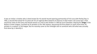 X was an Indian cricketer who is best known for his world record opening partnership of 413 runs with Pankaj Roy in
1956, a record that stood for 52 years.He hit 231 against New Zealand at Chennai in that match. His score was a Test
record for India at the time and would remain so until it was broken in 1983 by Sunil Gavaskar. Playing for Tonge in the
Bolton Cricket League, X picked up 54 wickets in the 1961 season, becoming the ﬁrst player to claim more than 50
wickets in a season in the league. But he recently came to the limelight due to someone who did what was actually
ﬁrst done by X. Identify X.
 