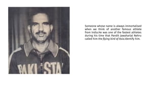 Someone whose name is always immortalised
when we think of another famous athlete
from India.He was one of the fastest athletes
during his time that Pandit Jawaharlal Nehru
called him the ﬂying bird of Asia.Identify him.
 