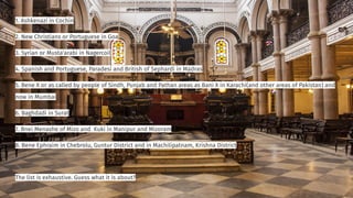 1. Ashkenazi in Cochin
2. New Christians or Portuguese in Goa
3. Syrian or Musta'arabi in Nagercoil
4. Spanish and Portuguese, Paradesi and British of Sephardi in Madras
5. Bene X or as called by people of Sindh, Punjab and Pathan areas as Bani X in Karachi(and other areas of Pakistan) and
now in Mumbai
6. Baghdadi in Surat
7. Bnei Menashe of Mizo and Kuki in Manipur and Mizoram
8. Bene Ephraim in Chebrolu, Guntur District and in Machilipatnam, Krishna District
The list is exhaustive. Guess what it is about?
 