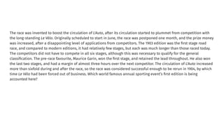 The race was invented to boost the circulation of L'Auto, after its circulation started to plummet from competition with
the long-standing Le Vélo. Originally scheduled to start in June, the race was postponed one month, and the prize money
was increased, after a disappointing level of applications from competitors. The 1903 edition was the ﬁrst stage road
race, and compared to modern editions, it had relatively few stages, but each was much longer than those raced today.
The competitors did not have to compete in all six stages, although this was necessary to qualify for the general
classiﬁcation. The pre-race favourite, Maurice Garin, won the ﬁrst stage, and retained the lead throughout. He also won
the last two stages, and had a margin of almost three hours over the next competitor. The circulation of L'Auto increased
more than sixfold during and after the race, so the race was considered successful enough to be rerun in 1904, by which
time Le Vélo had been forced out of business. Which world famous annual sporting event’s ﬁrst edition is being
accounted here?
 