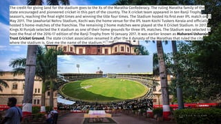 The credit for giving land for the stadium goes to the Xs of the Maratha Confederacy. The ruling Maratha family of the
state encouraged and pioneered cricket in this part of the country. The X cricket team appeared in ten Ranji Trophy
season's, reaching the ﬁnal eight times and winning the title four times. The Stadium hosted its ﬁrst ever IPL match on 13
May 2011. The Jawaharlal Nehru Stadium, Kochi was the home venue for the IPL team Kochi Tuskers Kerala and ofﬁcially
hosted 5 home-matches of the franchise. The remaining 2 home matches were played at the X Cricket Stadium. In 2017,
Kings XI Punjab selected the X stadium as one of their home grounds for three IPL matches. The Stadium was selected to
host the ﬁnal of the 2016-17 edition of the Ranji Trophy from 10 January 2017. It was earlier known as Maharani Usharaje
Trust Cricket Ground. The state cricket association renamed it after the X dynasty of the Marathas that ruled the city
where the stadium is. Give me the name of the stadium.
 