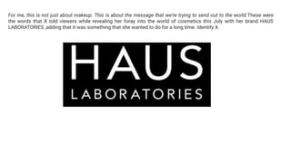 For me, this is not just about makeup. This is about the message that we're trying to send out to the world.These were
the words that X told viewers while revealing her foray into the world of cosmetics this July with her brand HAUS
LABORATORIES ,adding that it was something that she wanted to do for a long time. Identify X.
 