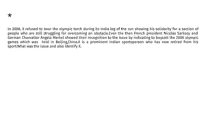 *
In 2008, X refused to bear the olympic torch during its India leg of the run showing his solidarity for a section of
people who are still struggling for overcoming an obstacle.Even the then French president Nicolas Sarkozy and
German Chancellor Angela Merkel showed their recognition to the issue by indicating to boycott the 2008 olympic
games which was held in Beijing,China.X is a prominent Indian sportsperson who has now retired from his
sport.What was the issue and also identify X.
 