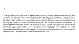 *
The X is a character on the British motoring television show Top Gear. The character is a play on the anonymity of racing
drivers' full-face helmets, with the running joke that nobody knows who or what is inside the X's racing suit. The X's
primary role is setting lap times for cars tested on the show. Previously, he would also instruct celebrity guests,
off-camera, for the show's "Star in a Reasonably Priced Car" segment.The identity of the original "Black" X, Perry
McCarthy, was exposed by a Sunday newspaper in January 2003, and conﬁrmed by McCarthy later that year. The
black-suited X was subsequently "killed off" that October in the series 3 premiere, and replaced in the following episode
by a new White X who lasted through to the end of series 15.In series 13 episode 1, the show jokingly unmasked the X as
Y. In the hiatus following series 15, racing driver Ben Collins was revealed to be the X in a court battle over Collins'
impending autobiography, titled The Man in the White Suit. In series 16, debuting in December 2010, Collins was replaced
by a second White X, whose identity has so far remained secret.Gimme X and Y.
 