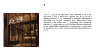 *
This is a very famous restaurant in NYC ,USA.The name of this
restaurant is said to have been inspired from the name of a
ﬁctional city which is the centrestage of all events mentioned in
the novel X by the late Colombian Writer Y.Macondo is often
supposed to be drawn from Y’s childhood town, Aracataca.
Aracataca is located near the north (Caribbean) coast of Colombia,
80 km south of Santa Marta.In June 2006, there was a referendum
to change the name of the town to Aracataca Macondo.Gimme X
and Y.
 