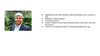 ● Appointed as the new Overseas Affairs Secretary of our country in
July.
● Member of 1986 IFS Batch.
● A renowned writer.
● Known mostly for penning something whose story went onto win
the oscars.
● Author of Six Suspects, Q&A, The Accidental Apprentice, etc.,
 